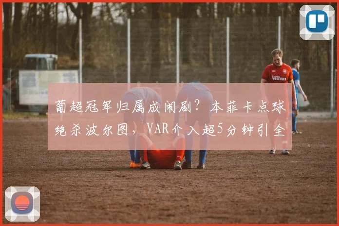 葡超冠军归属成闹剧?本菲卡点球绝杀波尔图,VAR介入超5分钟引全场倒戈